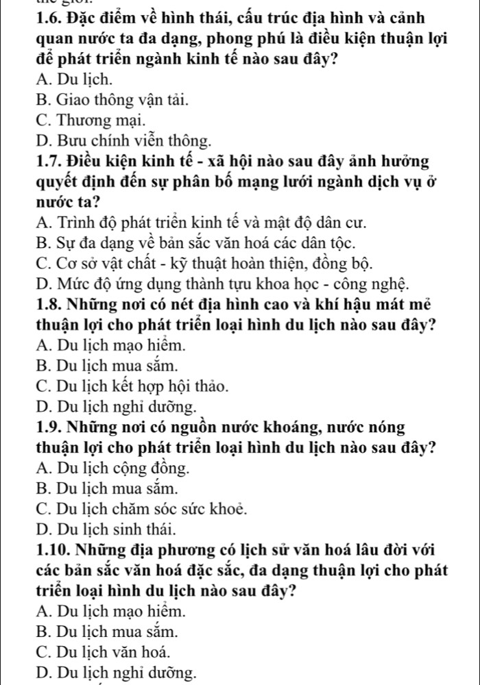 Đặc điểm về hình thái, cấu trúc địa hình và cảnh
quan nước ta đa dạng, phong phú là điều kiện thuận lợi
để phát triển ngành kinh tế nào sau đây?
A. Du lịch.
B. Giao thông vận tải.
C. Thương mại.
D. Bưu chính viễn thông.
1.7. Điều kiện kinh tế - xã hội nào sau đây ảnh hưởng
quyết định đến sự phân bố mạng lưới ngành dịch vụ ở
nước ta?
A. Trình độ phát triển kinh tế và mật độ dân cư.
B. Sự đa dạng về bản sắc văn hoá các dân tộc.
C. Cơ sở vật chất - kỹ thuật hoàn thiện, đồng bộ.
D. Mức độ ứng dụng thành tựu khoa học - công nghệ.
1.8. Những nơi có nét địa hình cao và khí hậu mát mẻ
thuận lợi cho phát triển loại hình du lịch nào sau đây?
A. Du lịch mạo hiểm.
B. Du lịch mua sắm.
C. Du lịch kết hợp hội thảo.
D. Du lịch nghi dưỡng.
1.9. Những nơi có nguồn nước khoáng, nước nóng
thuận lợi cho phát triển loại hình du lịch nào sau đây?
A. Du lịch cộng đồng.
B. Du lịch mua sắm.
C. Du lịch chăm sóc sức khoẻ.
D. Du lịch sinh thái.
1.10. Những địa phương có lịch sử văn hoá lâu đời với
các bản sắc văn hoá đặc sắc, đa dạng thuận lợi cho phát
triển loại hình du lịch nào sau đây?
A. Du lịch mạo hiểm.
B. Du lịch mua sắm.
C. Du lịch văn hoá.
D. Du lịch nghỉ dưỡng.