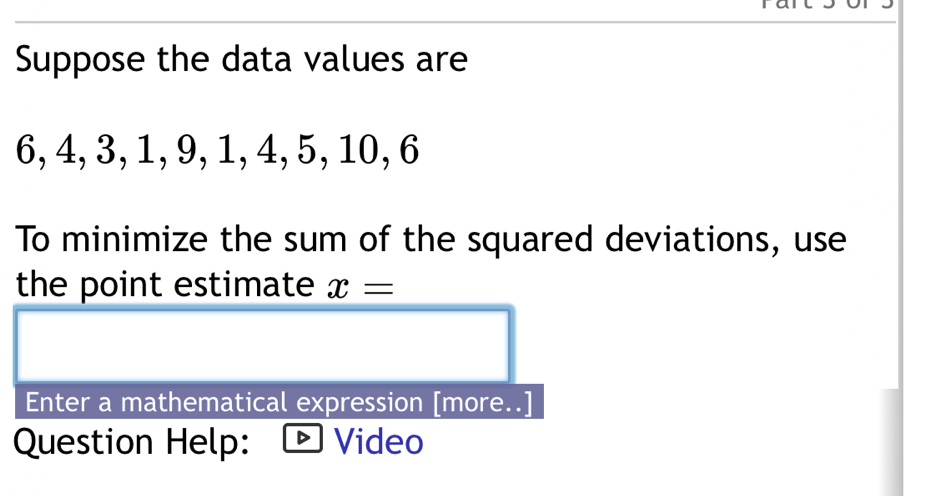 Suppose the data values are
6, 4, 3, 1, 9, 1, 4, 5, 10, 6
To minimize the sum of the squared deviations, use 
the point estimate x=
Enter a mathematical expression [more..] 
Question Help: Video