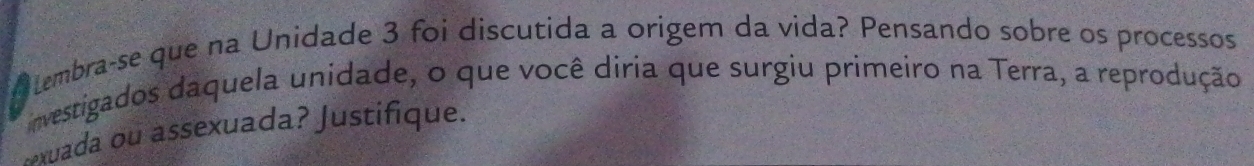 tembra-se que na Unidade 3 foi discutida a origem da vida? Pensando sobre os processos 
investigados daquela unidade, o que você diria que surgiu primeiro na Terra, a reprodução 
xuada ou assexuada? Justifique.