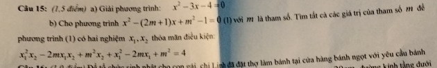 (7,5 điểm) a) Giải phương trình: x^2-3x-4=0
b) Cho phương trinh x^2-(2m+1)x+m^2-1=0 (1) với M là tham số. Tìm tắt cà các giá trị của tham số m để 
phương trình (1) có hai nghiệm x_1, x_2 thỏa măn điều kiện:
x_1^(2x_2)-2mx_1x_2+m^2x_2+x_1^(2-2mx_1)+m^2=4
chữm cinh nhật cho con cài, chi Linh đã đặt thợ làm bánh tại cửa hàng bánh ngọt với yêu cầu bánh 
Ông kính tầng dưới