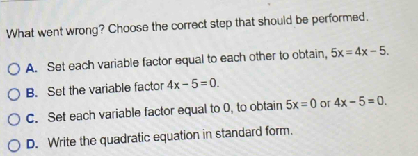 What went wrong? Choose the correct step that should be performed.
A. Set each variable factor equal to each other to obtain, 5x=4x-5.
B. Set the variable factor 4x-5=0.
C. Set each variable factor equal to 0, to obtain 5x=0 or 4x-5=0.
D. Write the quadratic equation in standard form.