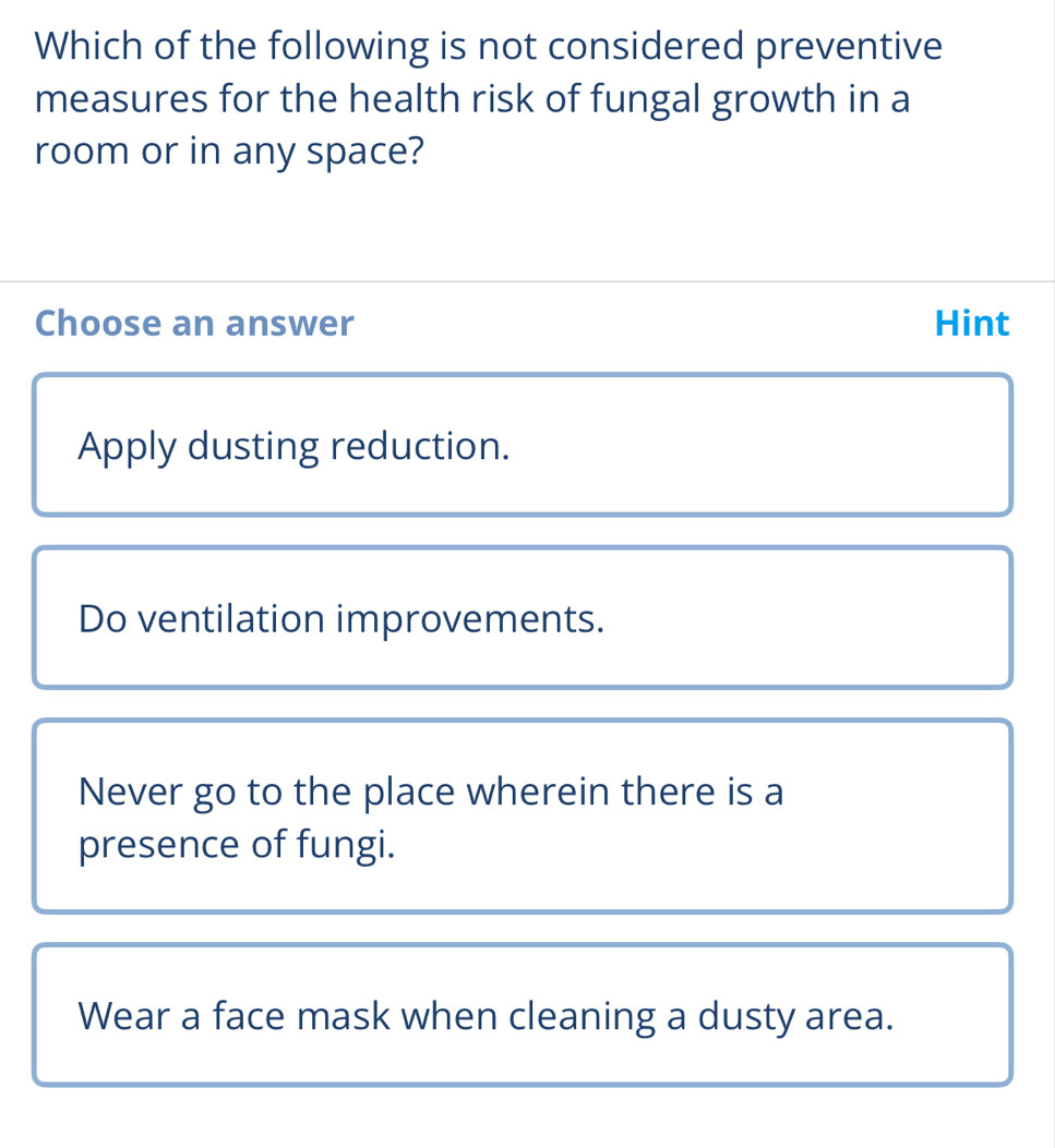 Which of the following is not considered preventive
measures for the health risk of fungal growth in a
room or in any space?
Choose an answer Hint
Apply dusting reduction.
Do ventilation improvements.
Never go to the place wherein there is a
presence of fungi.
Wear a face mask when cleaning a dusty area.