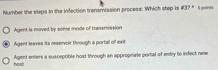 Number the steps in the infection transmission process: Which step is #3? * 5 points
Agent is moved by some mode of transmission
Agent leaves its reservoir through a portal of exit
Agent enters a susceptible host through an appropriate portal of entry to infect new
host