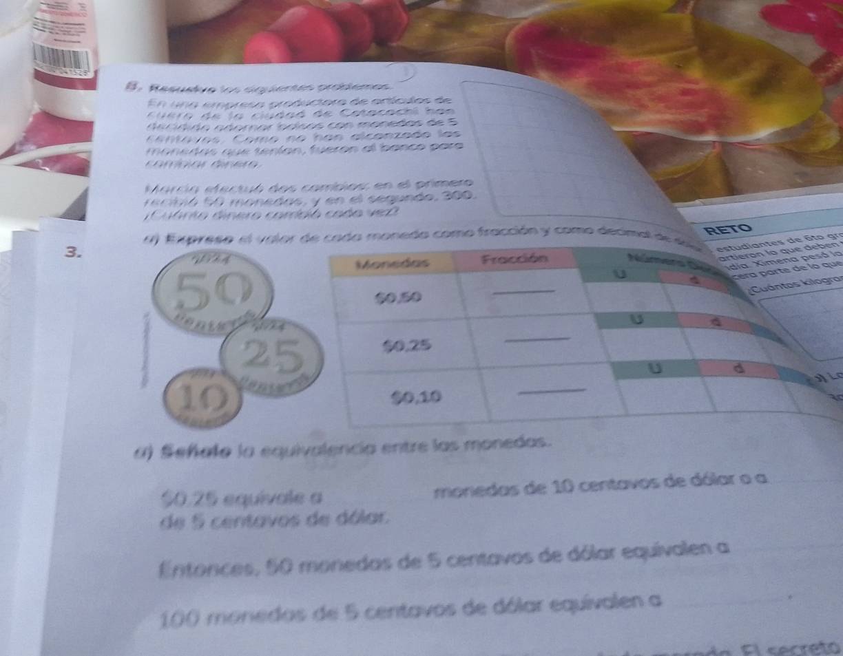 B: Resualve los siguientés problèmes 
En una empresa productora de artículos de 
C uero de la ciudaó de Catacachi han 
d a c í dido adornar ódísos con monedos de 5
a ntaves. Come ne has alcanzade las 
monedas que tenían, fuerón al banco para 
Marcia efectuó dos combios: en el primero 
e ctió 60 monedas, y en el segundo, 300. 
Cuárto dinero combió cado vez 
RETO 
3. a) Expreso el valor monedo como fracción y como decimal gr 
n 
la 
ue 
a: 
O 
a) Señalo la equivalencia entre las monedas.
$0.25 equivale a monedas de 10 centavos de dólar o a 
de 5 centavos de dólar. 
Entonces, 50 monedas de 5 centavos de dólar equivalen a
100 monedos de 5 centavos de dólar equivalen a _* 
F ín Fl secreto