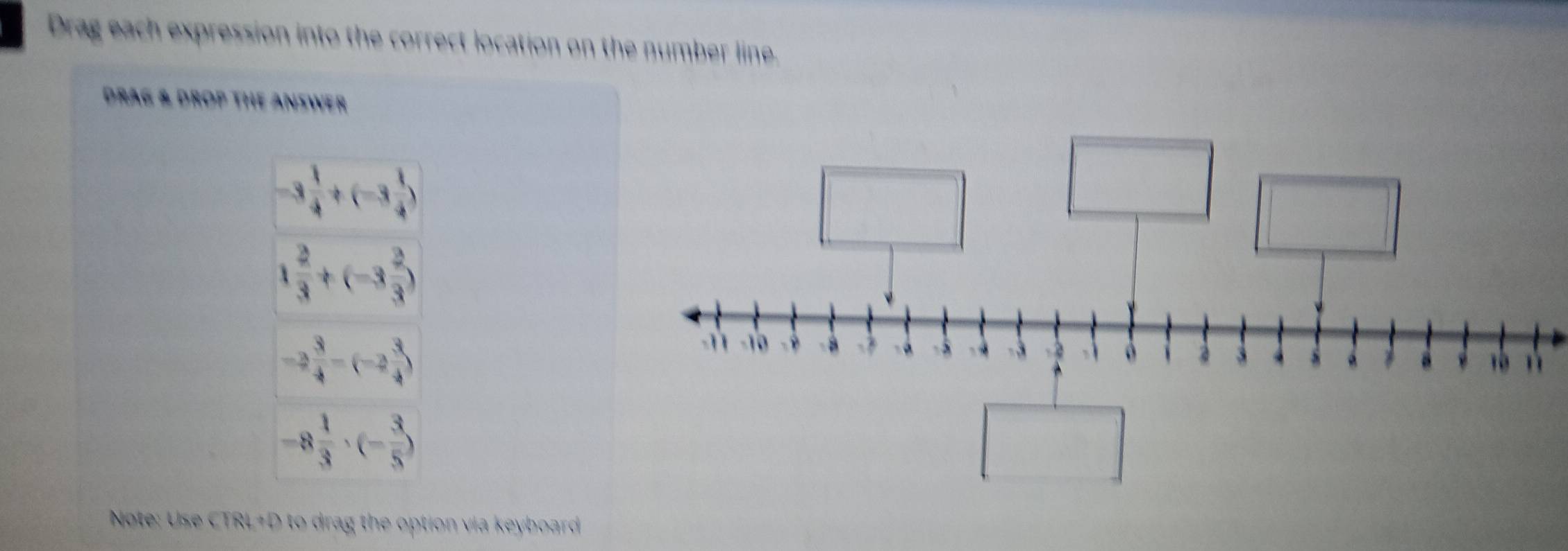 Drag each expression into the correct location on the number line. 
DRAG & DROP THE ANSWER
-3 1/4 +(-3 1/4 )
1 2/3 +(-3 2/3 )
-2 3/4 -(-2 3/4 )
-8 1/3 · (- 3/5 )
Note: Use CTRL+D to drag the option via keyboard