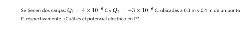 Se tienen dos cargas: Q_1=4* 10^(-6)C y Q_2=-3* 10^(-6)C , ubicadas a 0.3 m y 0.4 m de un punto
P, respectivamente. ¿Cuál es el potencial eléctrico en P?