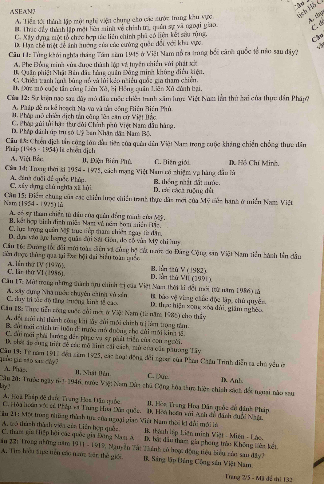 ASEAN?
Hịch Hồ C
A. Tiến tới thành lập một nghị viện chung cho các nước trong khu vực.
A. thự
B. Thúc đầy thành lập một liên minh về chính trị, quân sự và ngoại giao.
C. đô
C. Xây dựng một tổ chức hợp tác liên chính phủ có liên kết sâu rộng.
Câu
D. Hạn chế triệt để ảnh hưởng của các cường quốc đối với khu vực.
vật
Câu 11: Tổng khởi nghĩa tháng Tám năm 1945 ở Việt Nam nổ ra trong bối cảnh quốc tế nào sau đây?
A. Phe Đồng minh vừa được thành lập và tuyên chiến với phát xít.
B. Quân phiệt Nhật Bản đầu hàng quần Đồng minh không điều kiện.
C. Chiến tranh lạnh bùng nồ và lồi kéo nhiều quốc gia tham chiến.
D. Đức mở cuộc tấn công Liên Xô, bị Hồng quân Liên Xô đánh bại.
Câu 12: Sự kiện nào sau đây mở đầu cuộc chiến tranh xâm lược Việt Nam lần thứ hai của thực dân Pháp?
A. Pháp đề ra kể hoạch Na-va và tấn công Điện Biên Phủ.
B. Pháp mở chiến dịch tấn công lên căn cứ Việt Bắc.
C. Pháp gửi tối hậu thư đòi Chính phủ Việt Nam đầu hàng.
D. Pháp đánh úp trụ sở Uỷ ban Nhân dân Nam Bộ.
Câu 13: Chiến dịch tấn cộng lớn đầu tiên của quân dân Việt Nam trong cuộc kháng chiến chống thực dân
Pháp (1945 - 1954) là chiến dịch
A. Việt Bắc. B. Điện Biên Phủ. C. Biên giới. D. Hồ Chí Minh.
Câu 14: Trong thời kì 1954 - 1975, cách mạng Việt Nam có nhiệm vụ hàng đầu là
A. đánh đuổi đế quốc Pháp. B. thống nhất đất nước.
C. xây dựng chủ nghĩa xã hội. D. cải cách ruộng đất
Câu 15: Điểm chung của các chiến lược chiến tranh thực dân mới của Mỹ tiến hành ở miền Nam Việt
Nam (1954 - 1975) là
A. có sự tham chiến từ đầu của quân đồng minh của Mỹ.
B. kết hợp bình định miền Nam và ném bom miền Bắc.
C. lực lượng quân Mỹ trực tiếp tham chiến ngay từ đầu.
D. dựa vào lực lượng quân đội Sài Gòn, do cố vấn Mỹ chi huy.
Câu 16: Đường lối đổi mới toàn diện và đồng bộ đất nước do Đảng Cộng sản Việt Nam tiến hành lần đầu
tiên được thông qua tại Đại hội đại biểu toàn quốc
A. lần thứ IV (1976).
B. lần thứ V (1982).
C. lần thứ VI (1986).
D. lần thứ VII (1991).
Câu 17: Một trong những thành tựu chính trị của Việt Nam thời kì đổi mới (từ năm 1986) là
A. xây dựng Nhà nước chuyên chính vô sản. B. bảo vệ vững chắc độc lập, chủ quyền.
C. duy trì tốc độ tăng trưởng kinh tế cao. D. thực hiện xong xóa đói, giảm nghèo.
Câu 18: Thực tiễn công cuộc đổi mới ở Việt Nam (từ năm 1986) cho thấy
A. đồi mới chi thành công khi lấy đồi mới chính trị làm trọng tâm.
B. đổi mới chính trị luôn đi trước mở dường cho đồi mới kinh tế.
C. đổi mới phải hướng đến phục vụ sự phát triển của con người.
D. phải áp dụng triệt để các mô hình cải cách, mở cửa của phương Tây.
Câu 19: Từ năm 1911 đến năm 1925, các hoạt động đối ngoại của Phan Châu Trinh diễn ra chủ yếu ở
quốc gia nào sau đây?
A. Pháp. B. Nhật Bản. C. Đức. D. Anh.
Câu 20: Trước ngày 6-3-1946, nước Việt Nam Dân chủ Cộng hòa thực hiện chính sách đối ngoại nào sau
lây?
A. Hoà Pháp đề đuổi Trung Hoa Dân quốc. B. Hòa Trung Hoa Dân quốc đề đánh Pháp.
C. Hòa hoãn với cả Pháp và Trung Hoa Dân quốc. D. Hòà hoãn với Anh đề đánh đuổi Nhật.
Câu 21: Một trong những thành tựu của ngoại giao Việt Nam thời kì đổi mới là
A. trở thành thành viên của Liên hợp quốc.  B. thành lập Liên minh Việt - Miên - Lào.
C. tham gia Hiệp hội các quốc gia Đông Nam Á. D. bắt đầu tham gia phong trào Không liên kết.
ầu 22: Trong những năm 1911 - 1919, Nguyễn Tất Thành có hoạt động tiêu biểu nào sau đây?
A. Tìm hiểu thực tiễn các nước trên thế giới.  B. Sáng lập Đảng Cộng sản Việt Nam.
Trang 2/5 - Mã đề thi 132