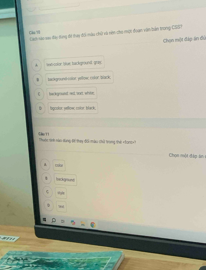 Cách nào sau đây đúng để thay đối màu chữ và nền cho một đoạn văn bản trong CSS?
Chọn một đáp án đứ
A text-color: blue; background: gray;
B background-color: yellow; color: black;
C background: red; text: white;
D bgcolor: yellow; color: black;
Câu 11
Thuộc tỉnh nào dùng để thay đối màu chữ trong thẻ ?
Chọn một đáp án c
A color
B background
C style
D text
-BT1 1