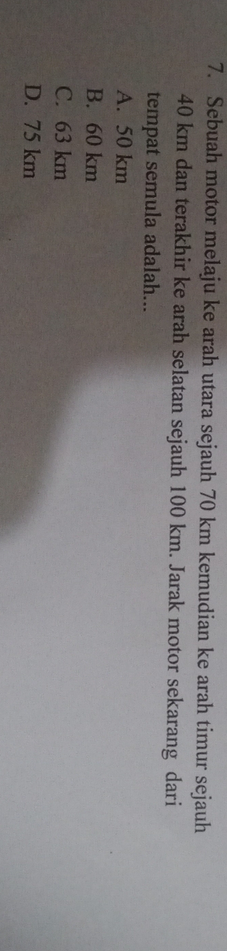 Sebuah motor melaju ke arah utara sejauh 70 km kemudian ke arah timur sejauh
40 km dan terakhir ke arah selatan sejauh 100 km. Jarak motor sekarang dari
tempat semula adalah...
A. 50 km
B. 60 km
C. 63 km
D. 75 km
