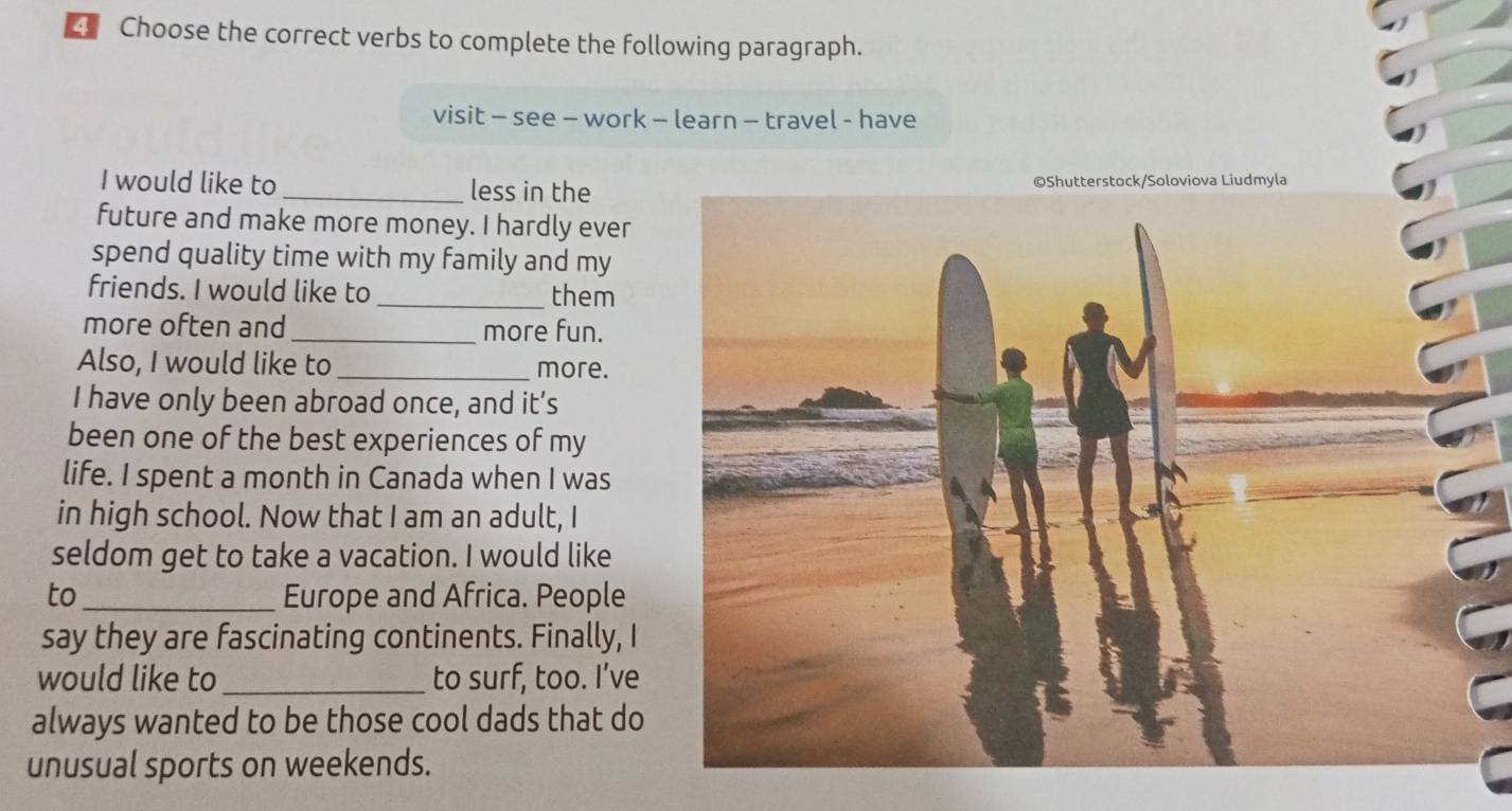 Choose the correct verbs to complete the following paragraph. 
visit - see - work - learn - travel - have 
I would like to _less in the 
future and make more money. I hardly ever 
spend quality time with my family and my 
friends. I would like to _them 
more often and_ more fun. 
Also, I would like to _more. 
I have only been abroad once, and it’s 
been one of the best experiences of my 
life. I spent a month in Canada when I was 
in high school. Now that I am an adult, I 
seldom get to take a vacation. I would like 
to_ Europe and Africa. People 
say they are fascinating continents. Finally, I 
would like to _to surf, too. I’ve 
always wanted to be those cool dads that do 
unusual sports on weekends.