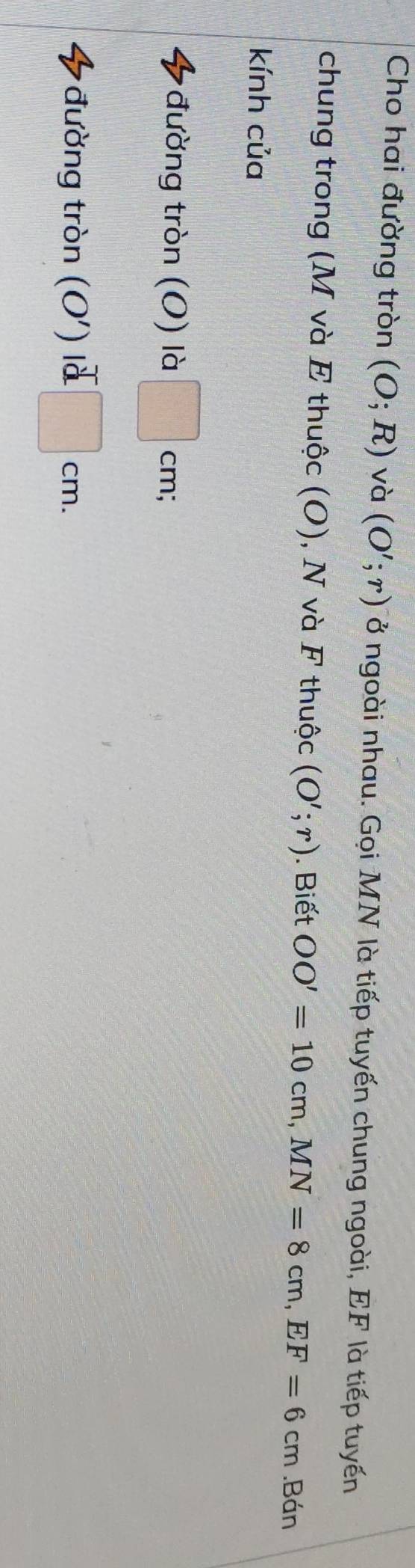Cho hai đường tròn (O;R) và (O';r) ở ngoài nhau. Gọi MN là tiếp tuyến chung ngoài, EF là tiếp tuyến 
chung trong (M và E thuộc (O), N và F thuộc (O';r). Biết OO'=10cm, MN=8cm, EF=6cm.Bán 
kính của 
đường tròn (O) là frac 1 cm : 
đường tròn (O') là □ cm