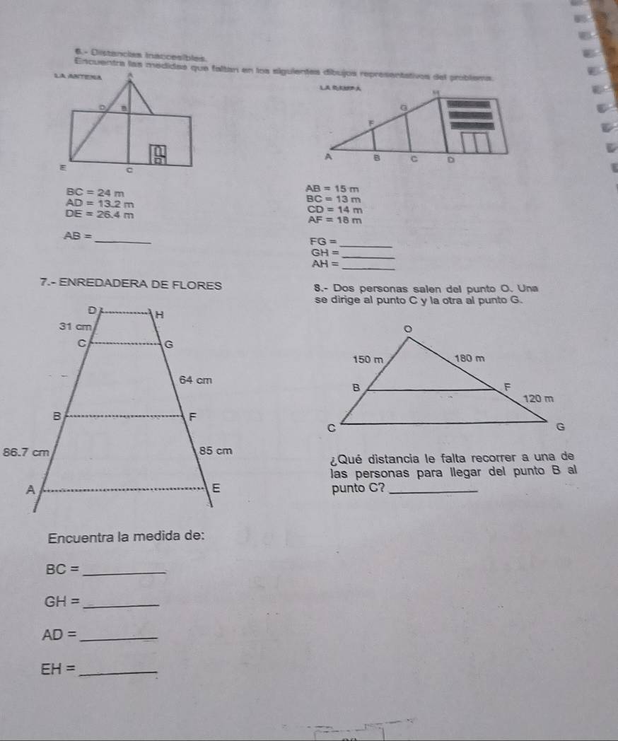 6.- Distancies Insccesibles. 
Encuentra las medidae que faltan en los siguientes díbujos representativos del problema
BC=24m
AB=15m
AD=13.2m
BC=13m
DE=26.4m
CD=14m
AF=18m
_ 
_
AB=
FG=
_
GH=
_
AH=
7.- ENREDADERA DE FLORES 8.- Dos personas salen del punto O. Una 
se dirige al punto C y la otra al punto G. 
¿Qué distancia le falta recorrer a una de 
las personas para llegar del punto B al 
punto C?_ 
Encuentra la medida de:
BC= _
GH= _ 
_ AD=
_ EH=