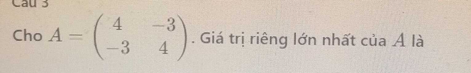 Cau 3 
Cho A=beginpmatrix 4&-3 -3&4endpmatrix. Giá trị riêng lớn nhất của Á là