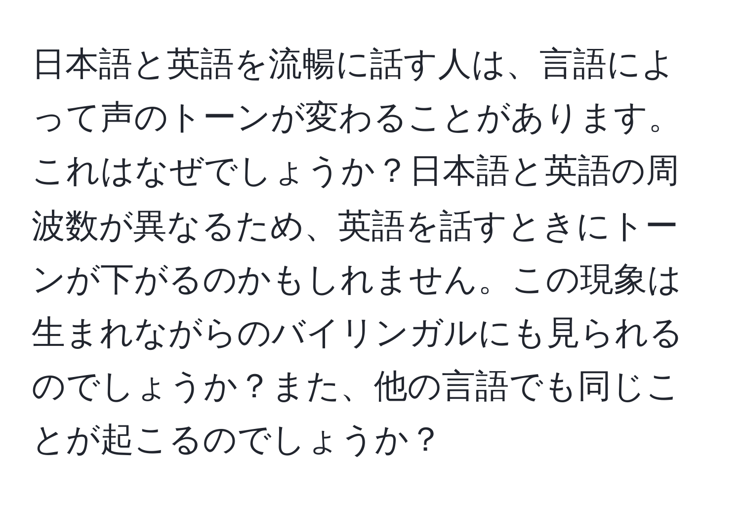 日本語と英語を流暢に話す人は、言語によって声のトーンが変わることがあります。これはなぜでしょうか？日本語と英語の周波数が異なるため、英語を話すときにトーンが下がるのかもしれません。この現象は生まれながらのバイリンガルにも見られるのでしょうか？また、他の言語でも同じことが起こるのでしょうか？