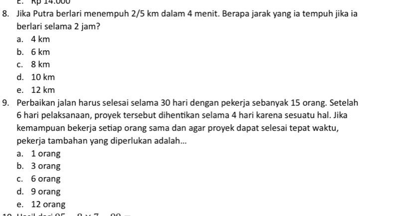 Rp 14.000
8. Jika Putra berlari menempuh 2/5 km dalam 4 menit. Berapa jarak yang ia tempuh jika ia
berlari selama 2 jam?
a. 4 km
b. 6 km
c. 8 km
d. 10 km
e. 12 km
9. Perbaikan jalan harus selesai selama 30 hari dengan pekerja sebanyak 15 orang. Setelah
6 hari pelaksanaan, proyek tersebut dihentikan selama 4 hari karena sesuatu hal. Jika
kemampuan bekerja setiap orang sama dan agar proyek dapat selesai tepat waktu,
pekerja tambahan yang diperlukan adalah...
a. 1 orang
b. 3 orang
c. 6 orang
d. 9 orang
e. 12 orang