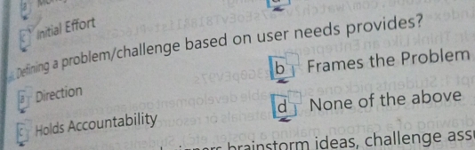 a
Initial Effort
Defining a problem/challenge based on user needs provides?
bFrames the Problem
lar Direction
Holds Accountability d None of the above
brainstorm ideas, challenge ass