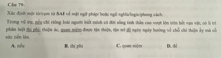 Xác định một từ/cụm từ SAI về mặt ngữ pháp/ hoặc ngữ nghĩa/logic/phong cách.
Trong vũ trụ, nếu chỉ riêng loài người biết mình có đời sống tinh thần cao vượt lên trên hết vạn vật; có lí trí
phân biệt thị phi, thiện ác, quan niệm được tận thiện, tận mĩ đề ngày ngày hướng về chỗ chí thiện ấy mà cố
sức tiến lên.
A. nếu B. thị phi C. quan niệm D. đề