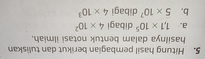 Hitung hasil pembagian berikut dan tuliskan 
hasilnya dalam bentuk notasi ilmiah. 
a. 1,1* 10^5 dibagi 4* 10^2
b. 5* 10^7 dibagi 4* 10^3
