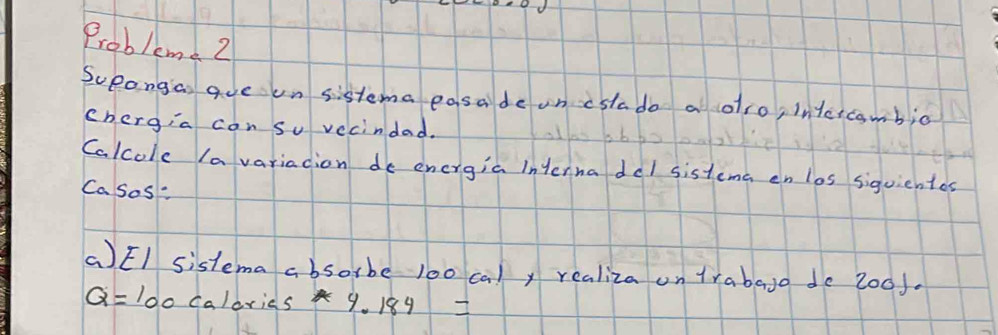 Probleme 2 
Sueongias aue un sistema easade on cslado a olro, intercambio 
chergia con su vecindad. 
Calcole la variacion do energia interna del sistema en los siquientes 
Casos: 
(EI sistema absorbe l00 caly realiza on trabaso de 2o0f.
Q=100 ca/dr ies 9.184=