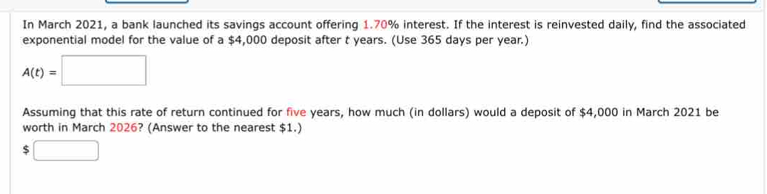 In March 2021, a bank launched its savings account offering 1.70% interest. If the interest is reinvested daily, find the associated 
exponential model for the value of a $4,000 deposit after t years. (Use 365 days per year.)
A(t)=□
Assuming that this rate of return continued for five years, how much (in dollars) would a deposit of $4,000 in March 2021 be 
worth in March 2026? (Answer to the nearest $1.) 
□