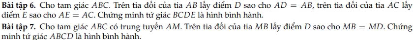 Bài tập 6. Cho tam giác ABC. Trên tia đổi của tia AB lấy điểm D sao cho AD=AB , trên tia đổi của tia AC lấy 
điểm E sao cho AE=AC. Chứng minh tứ giác BCDE là hình bình hành. 
Bài tập 7. Cho tam giác ABC có trung tuyến AM. Trên tia đối của tia MB lấy điểm D sao cho MB=MD. Chứng 
minh tứ giác ABCD là hình bình hành.