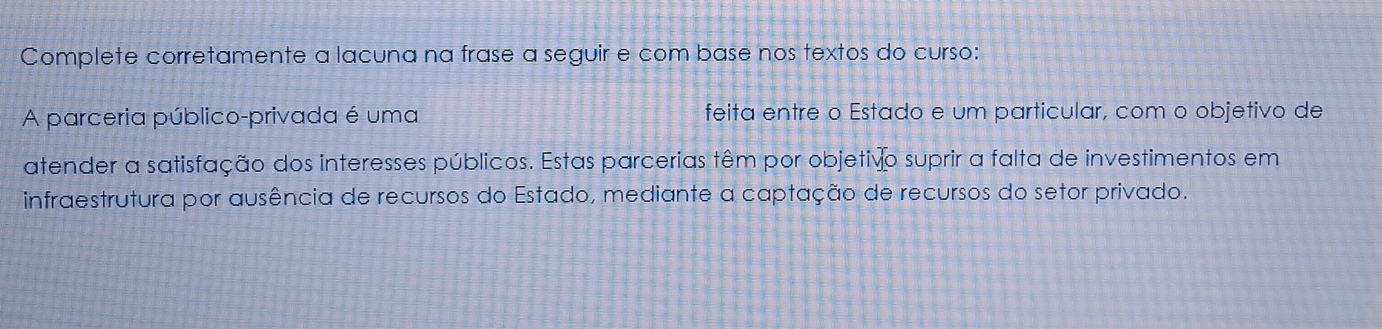 Complete corretamente a lacuna na frase a seguir e com base nos textos do curso: 
A parceria público-privada é uma feita entre o Estado e um particular, com o objetivo de 
atender a satisfação dos interesses públicos. Estas parcerias têm por objetivo suprir a falta de investimentos em 
infraestrutura por ausência de recursos do Estado, mediante a captação de recursos do setor privado.