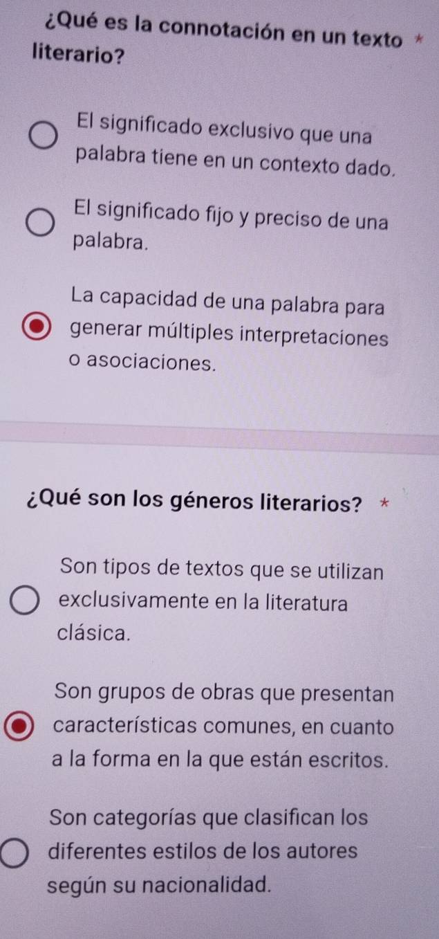 ¿Qué es la connotación en un texto*
literario?
El significado exclusivo que una
palabra tiene en un contexto dado.
El significado fijo y preciso de una
palabra.
La capacidad de una palabra para
generar múltiples interpretaciones
o asociaciones.
¿Qué son los géneros literarios? *
Son tipos de textos que se utilizan
exclusivamente en la literatura
clásica.
Son grupos de obras que presentan
características comunes, en cuanto
a la forma en la que están escritos.
Son categorías que clasifican los
diferentes estilos de los autores
según su nacionalidad.