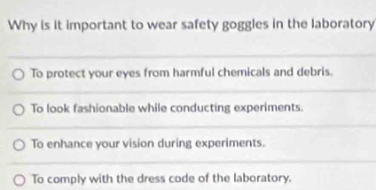 Why is it important to wear safety goggles in the laboratory
To protect your eyes from harmful chemicals and debris.
To look fashionable while conducting experiments.
To enhance your vision during experiments.
To comply with the dress code of the laboratory.