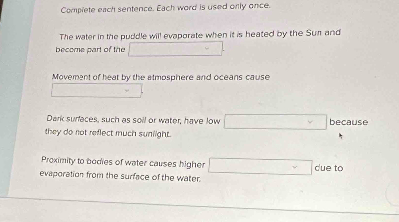 Complete each sentence. Each word is used only once.
The water in the puddle will evaporate when it is heated by the Sun and
become part of the □ . 
Movement of heat by the atmosphere and oceans cause
□.
Dark surfaces, such as soil or water, have low □ because
they do not reflect much sunlight.
Proximity to bodies of water causes higher □ due to
evaporation from the surface of the water.