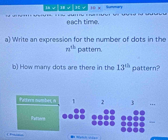 3A 3B 3C 3 D X Summary 
each time. 
a) Write an expression for the number of dots in the
n^(th) pattern. 
b) How many dots are there in the 13^(th) pattern? 
Pattern number, n 1 2 3.. 
Pattern 
a Previous Watch video