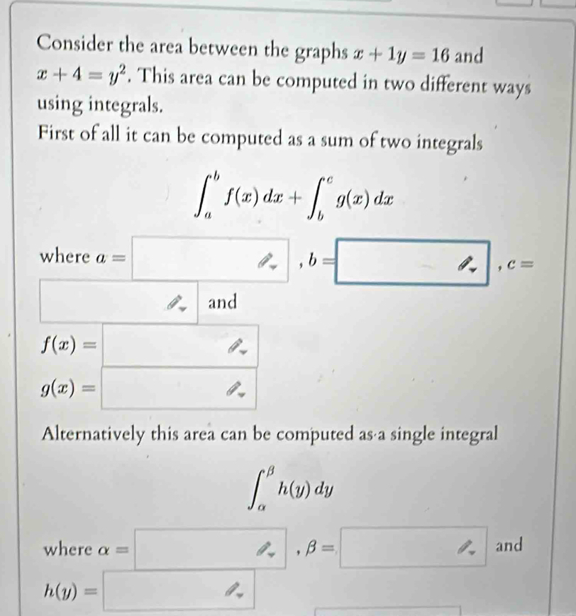 Consider the area between the graphs x+1y=16 and
x+4=y^2. This area can be computed in two different ways 
using integrals. 
First of all it can be computed as a sum of two integrals
∈t _a^(bf(x)dx+∈t _b^cg(x)dx
where a=□ , b=□ , c=
□) □  and
f(x)=□
g(x)=□
Alternatively this area can be computed as a single integral
∈t _(alpha)^(beta)h(y)dy
where alpha =□ , beta =□ and
h(y)=□