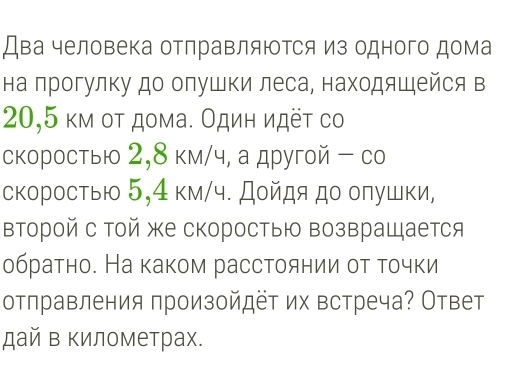 Два человека отлравляΙΤся из одного дома 
на прогулку до олушки леса, находяшейся в
20,5 κм οτ дома. Один идёτ со 
скоростыю 2,8 км/ч, а другой - со 
скоростыю 5,4 км/ч. Дοйдя до оπушки, 
второй с той же скоростыю возвращается 
обраτно. На каком рассτоянии οτ τочки 
отправления произойдёт их встреча? Ответ 
дай в километрах.