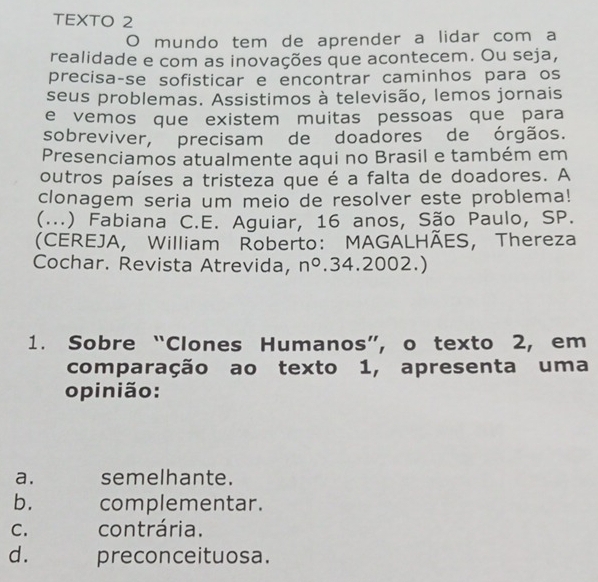 TEXTO 2
O mundo tem de aprender a lidar com a
realidade e com as inovações que acontecem. Ou seja,
precisa-se sofisticar e encontrar caminhos para os
seus problemas. Assistimos à televisão, lemos jornais
e vemos que existem muitas pessoas que para
sobreviver, precisam de doadores de órgãos.
Presenciamos atualmente aqui no Brasil e também em
outros países a tristeza que é a falta de doadores. A
clonagem seria um meio de resolver este problema!
(...) Fabiana C.E. Aguiar, 16 anos, São Paulo, SP.
(CEREJA, William Roberto: MAGALHÃES, Thereza
Cochar. Revista Atrevida, n° .34.2002.)
1. Sobre “Clones Humanos”, o texto 2, em
comparação ao texto 1, apresenta uma
opinião:
a. semelhante.
b. complementar.
C. contrária.
d. preconceituosa.