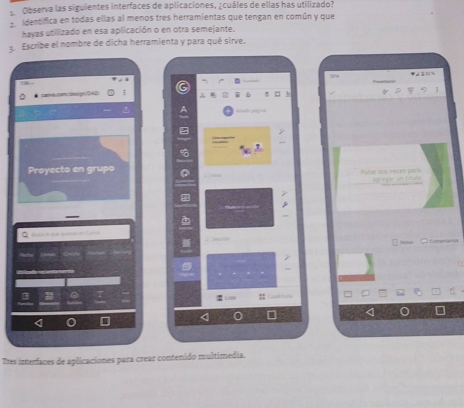 Observa las siguientes interfaces de aplicaciones, ¿cuáles de ellas has utilizado? 
2. Identifica en todas ellas al menos tres herramientas que tengan en común y que 
hayas utilizado en esa aplicación o en otra semejante. 
3. Escribe el nombre de dicha herramienta y para qué sirve. 
'' 236 6 0 35%
D canvacom design (DAE) : 
Atladir potima 
Proyecto en grupo 
Pulse dos veces para 
ino 
agregar un título 
Bure às que miemes en Carca 
2 Seción 
Notes Comentarios 
Ree Rérenes Grotults Recies 
Itcallo retememe 
6 
Condricute 
Tres imterfaces de aplicaciones para crear contenido multimedia.