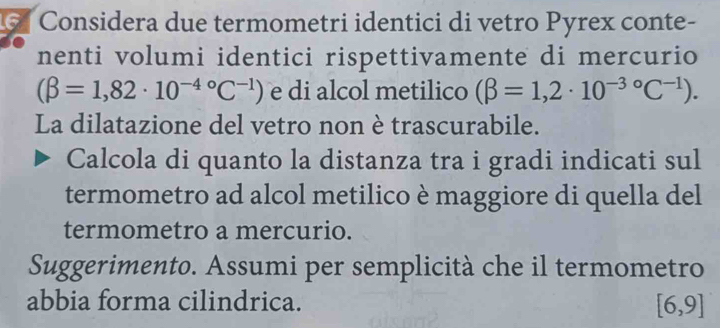 Considera due termometri identici di vetro Pyrex conte- 
nenti volumi identici rispettivamente di mercurio
(beta =1,82· 10^((-4)°C^-1)) e di alcol metilico (beta =1,2· 10^(-3circ)C^(-1)). 
La dilatazione del vetro non è trascurabile. 
Calcola di quanto la distanza tra i gradi indicati sul 
termometro ad alcol metilico è maggiore di quella del 
termometro a mercurio. 
Suggerimento. Assumi per semplicità che il termometro 
abbia forma cilindrica.
[6,9]