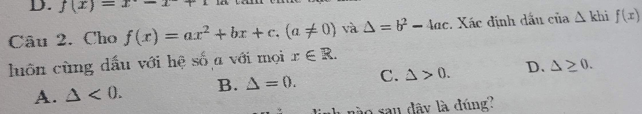 f(x)=x-x+1
Câu 2. Cho f(x)=ax^2+bx+c, (a!= 0) và △ =b^2-4ac. Xác định dẫu của △ khif(x)
luồn cùng dấu với hệ số a với mọi x∈ R.
D. △ ≥ 0.
A. △ <0</tex>. B. △ =0.
C. △ >0. 
ào san dây là đúng?