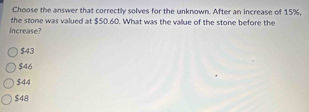 Choose the answer that correctly solves for the unknown. After an increase of 15%,
the stone was valued at $50.60. What was the value of the stone before the
increase?
$43
$46
$44
$48