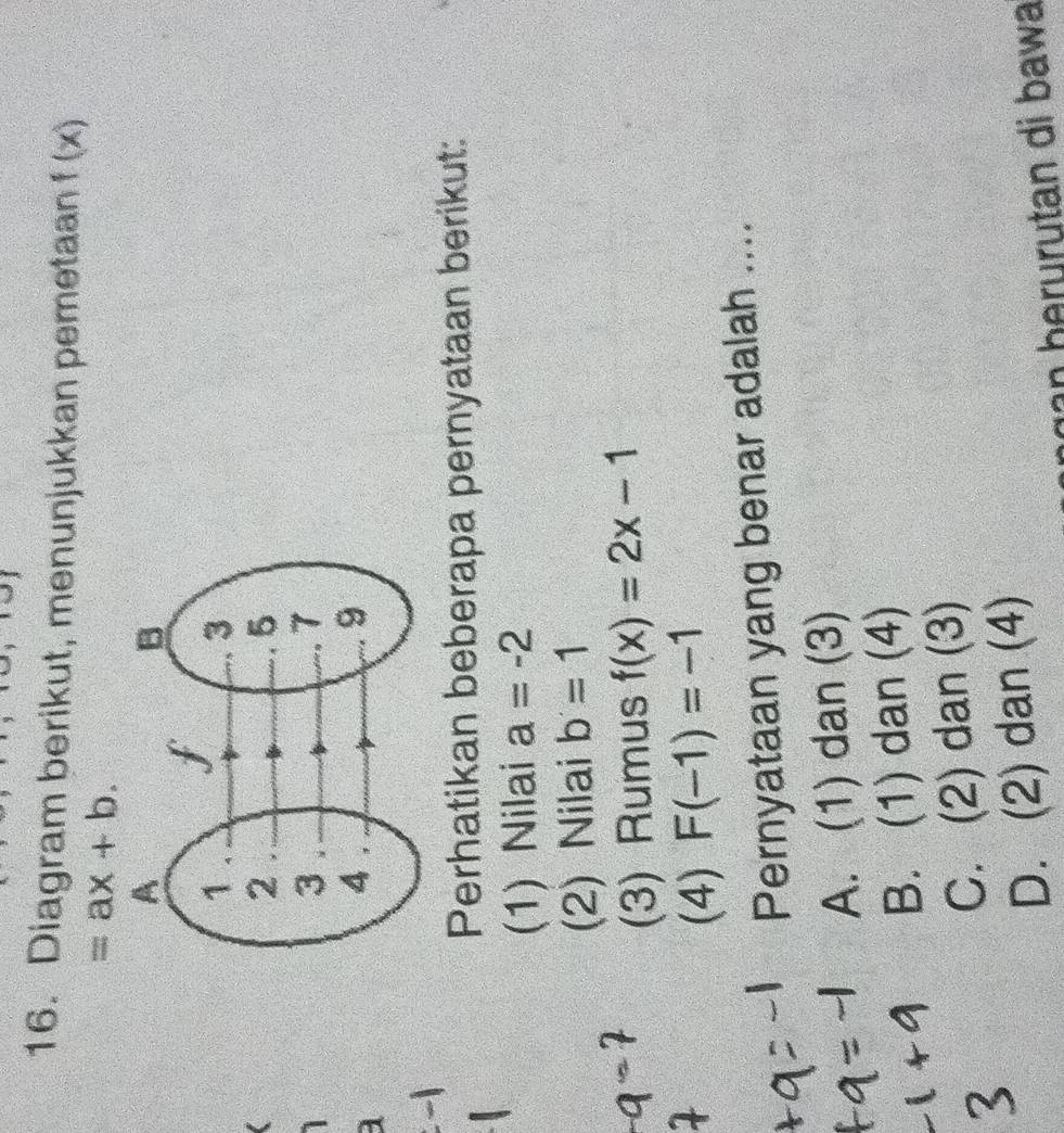 Diagram berikut, menunjukkan pemetaan f(x)
=ax+b. 
a
Perhatikan beberapa pernyataan berikut:
(1) Nilai a=-2
(2) Nilai b=1
(3) Rumus f(x)=2x-1
(4) F(-1)=-1
Pernyataan yang benar adalah ....
A. (1) dan (3)
B. (1) dan (4)
C. (2) dan (3)
D. (2) dan (4)
g an b erurutan di bawa