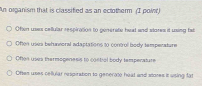 An organism that is classified as an ectotherm (1 point)
Often uses cellular respiration to generate heat and stores it using fat
Often uses behavioral adaptations to control body temperature
Often uses thermogenesis to control body temperature
Often uses cellular respiration to generate heat and stores it using fat