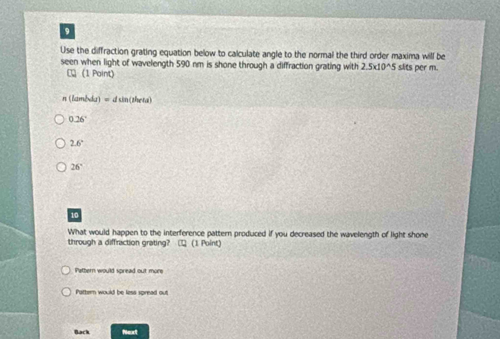 Use the diffraction grating equation below to calculate angle to the normal the third order maxima will be
seen when light of wavelength 590 nm is shone through a diffraction grating with 2.5* 10^(wedge)5 slits per m.
(1 Point)
n(lambda)=dsin (theta)
0.26°
2.6°
26°
10
What would happen to the interference pattern produced if you decreased the wavelength of light shone
through a diffraction grating? □ (1 Point)
Pattern would spread out more
Pattern would be less spread out
Back Next