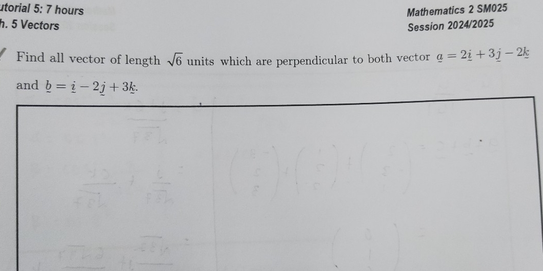 utorial 5: 7 hours Mathematics 2 SM025 
h. 5 Vectors Session 2024/2025 
Find all vector of length sqrt(6) units which are perpendicular to both vector _ a=2_ i+3_ j-2_ k
and _ b=_ i-2j+3k.