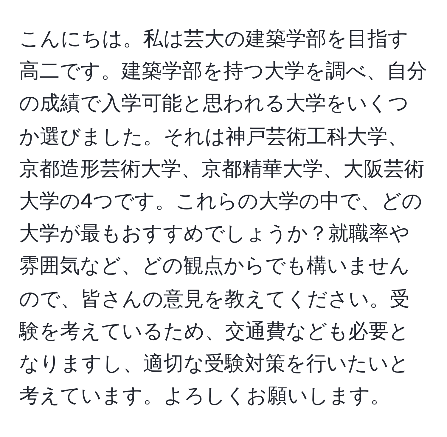 こんにちは。私は芸大の建築学部を目指す高二です。建築学部を持つ大学を調べ、自分の成績で入学可能と思われる大学をいくつか選びました。それは神戸芸術工科大学、京都造形芸術大学、京都精華大学、大阪芸術大学の4つです。これらの大学の中で、どの大学が最もおすすめでしょうか？就職率や雰囲気など、どの観点からでも構いませんので、皆さんの意見を教えてください。受験を考えているため、交通費なども必要となりますし、適切な受験対策を行いたいと考えています。よろしくお願いします。