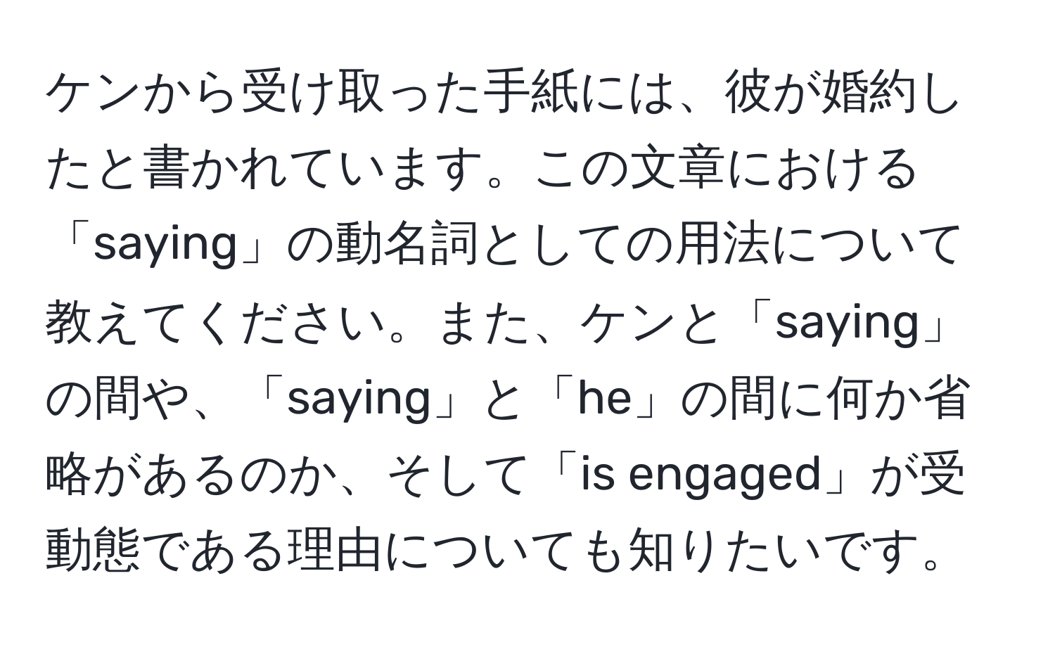 ケンから受け取った手紙には、彼が婚約したと書かれています。この文章における「saying」の動名詞としての用法について教えてください。また、ケンと「saying」の間や、「saying」と「he」の間に何か省略があるのか、そして「is engaged」が受動態である理由についても知りたいです。