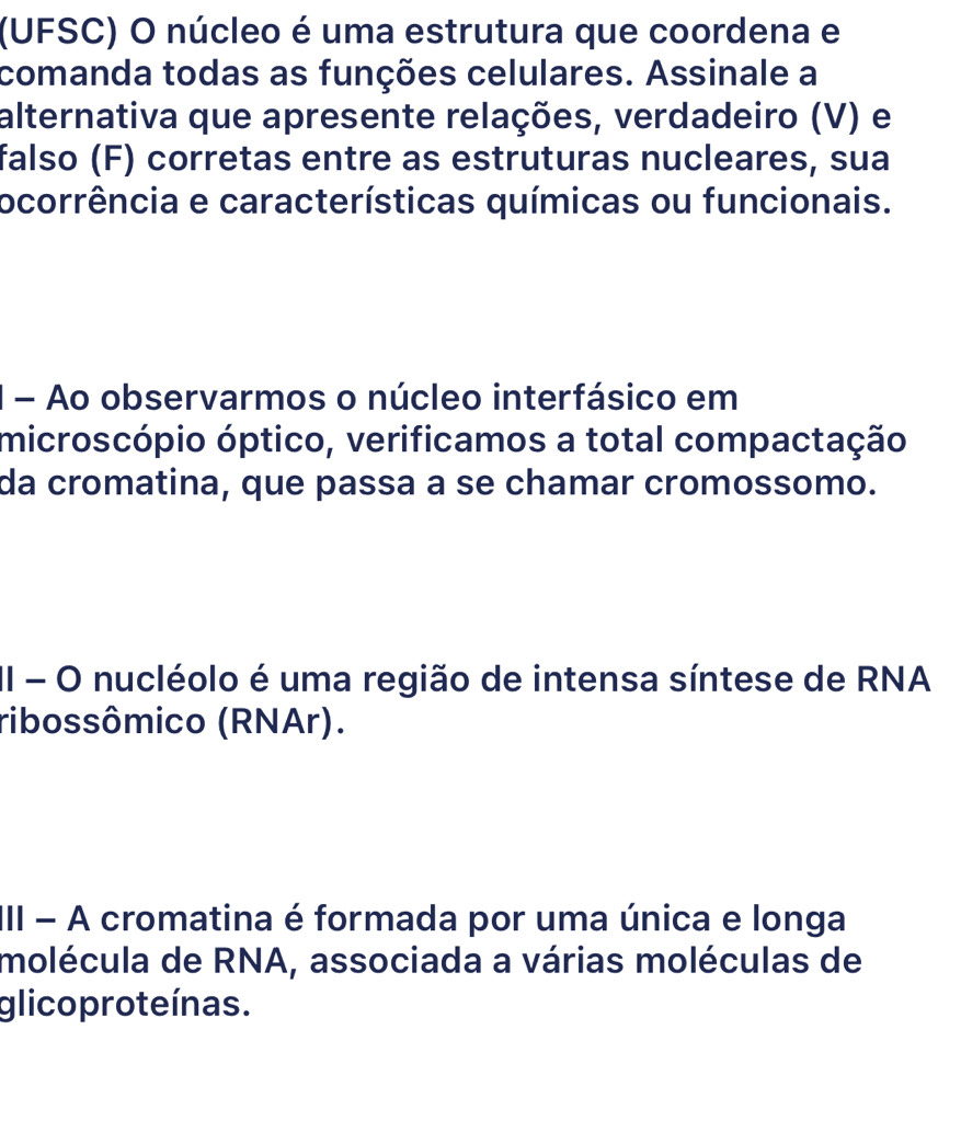 (UFSC) O núcleo é uma estrutura que coordena e 
comanda todas as funções celulares. Assinale a 
alternativa que apresente relações, verdadeiro (V) e 
falso (F) corretas entre as estruturas nucleares, sua 
ocorrência e características químicas ou funcionais. 
1 - Ao observarmos o núcleo interfásico em 
microscópio óptico, verificamos a total compactação 
da cromatina, que passa a se chamar cromossomo. 
II - O nucléolo é uma região de intensa síntese de RNA 
ribossômico (RNAr). 
III - A cromatina é formada por uma única e longa 
molécula de RNA, associada a várias moléculas de 
glico proteínas.