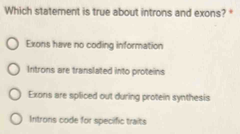 Which statement is true about introns and exons? *
Exons have no coding information
Introns are translated into proteins
Exons are spliced out during protein synthesis
Introns code for specific traits