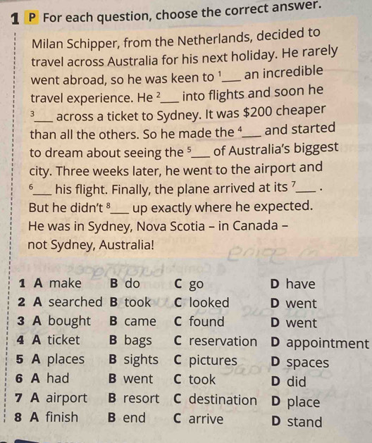 For each question, choose the correct answer.
Milan Schipper, from the Netherlands, decided to
travel across Australia for his next holiday. He rarely
went abroad, so he was keen to '_ an incredible
travel experience. He ²_ into flights and soon he
3_ across a ticket to Sydney. It was $200 cheaper
than all the others. So he made the ⁴_ and started
to dream about seeing the '_ of Australia’s biggest
city. Three weeks later, he went to the airport and
6_ his flight. Finally, the plane arrived at its 7 _ .
But he didn't ³_ up exactly where he expected.
He was in Sydney, Nova Scotia - in Canada -
not Sydney, Australia!
1 A make B do C go D have
2 A searched B took C looked D went
3 A bought B came C found D went
4 A ticket B bags C reservation D appointment
5 A places B sights C pictures D spaces
6 A had B went C took D did
7 A airport B resort C destination D place
8 A finish B end C arrive D stand