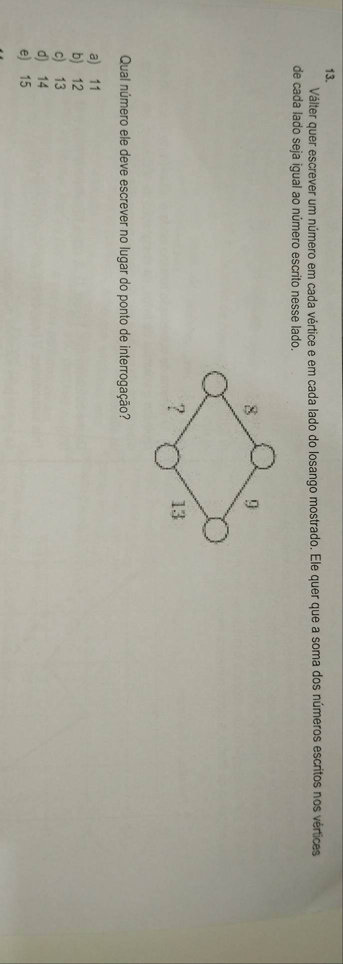 Válter quer escrever um número em cada vértice e em cada lado do losango mostrado. Ele quer que a soma dos números escritos nos vértices
de cada lado seja igual ao número escrito nesse lado.
Qual número ele deve escrever no lugar do ponto de interrogação?
a) 11
b) 12
c) 13
d) 14
e) 15