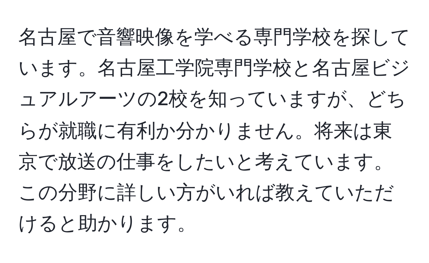 名古屋で音響映像を学べる専門学校を探しています。名古屋工学院専門学校と名古屋ビジュアルアーツの2校を知っていますが、どちらが就職に有利か分かりません。将来は東京で放送の仕事をしたいと考えています。この分野に詳しい方がいれば教えていただけると助かります。