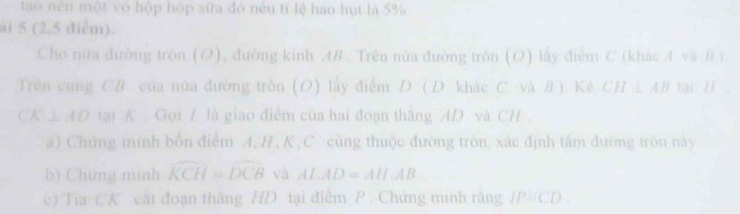 tao nên một vô hộp hộp sữa đó nếu tỉ lệ hao hụt là 5%, 
ài 5 (2,5 điểm). 
Cho nữa đường tròn (O), đường kinh AB. Trên nửa đường tròn (O) lấy điễm C (khác A và B ). 
Trên cung CB của nửa đường tròn (O) lấy điểm D (D khác C. và B ). Kê CH i. AB tại H ,
CK⊥ AD tại K. Gọi / là giao điểm của hai đoạn thắng AD và CH. 
a) Chứng minh bốn điểm A, H , K , C cùng thuộc đường tròn, xác định tâm đường tròn này. 
b) Chứng minh widehat KCH=widehat DCB và AL.AD=AH.AB
c) Tia CK cất đoạn thắng HD tại điễm P. Chứng minh răng P//CD.