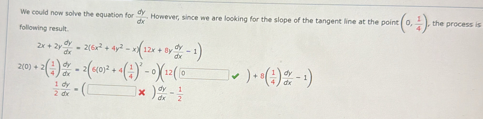 We could now solve the equation for  dy/dx . However, since we are looking for the slope of the tangent line at the point (0, 1/4 ) , the process is
following result.
2x+2y dy/dx =2(6x^2+4y^2-x)(12x+8y dy/dx -1)
2(0)+2( 1/4 ) dy/dx =2(6(0)^2+4( 1/4 )^2-0)(12(□ vee )+8( 1/4 ) dy/dx -1)
 1/2  dy/dx =(□ * ) dy/dx - 1/2 